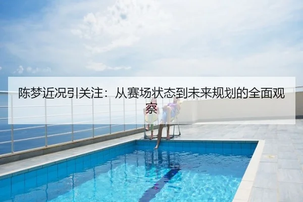 陈梦近况引关注：从赛场状态到未来规划的全面观察