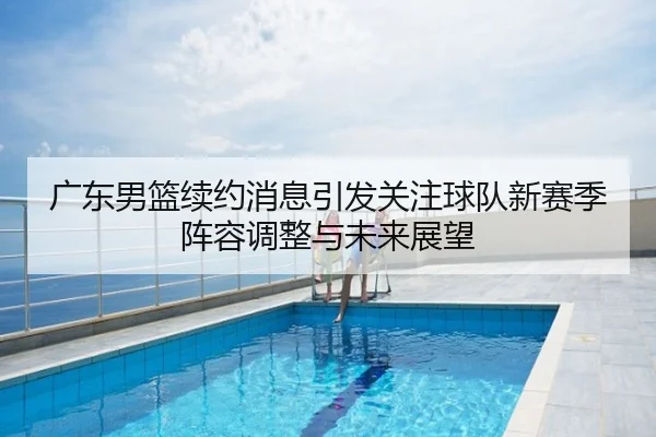 广东男篮续约消息引发关注球队新赛季阵容调整与未来展望