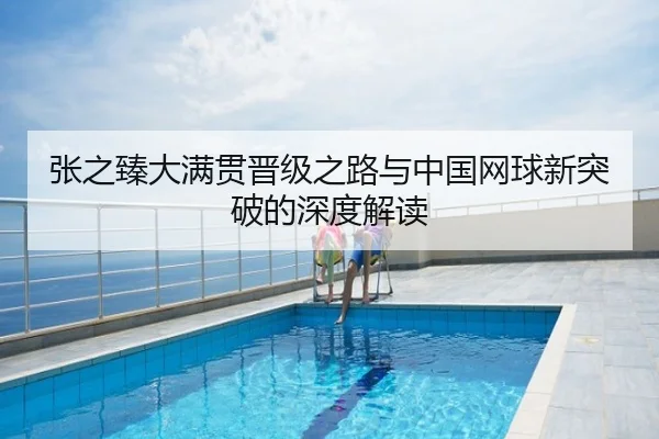 张之臻大满贯晋级之路与中国网球新突破的深度解读