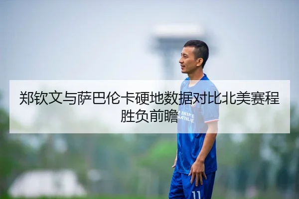 郑钦文与萨巴伦卡硬地数据对比北美赛程胜负前瞻