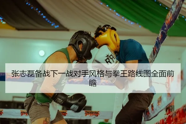张志磊备战下一战对手风格与拳王路线图全面前瞻