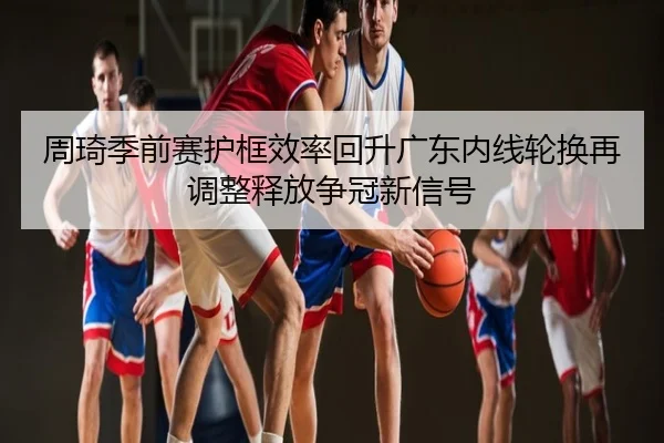周琦季前赛护框效率回升广东内线轮换再调整释放争冠新信号