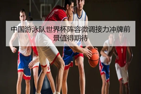 中国游泳队世界杯阵容微调接力冲牌前景值得期待